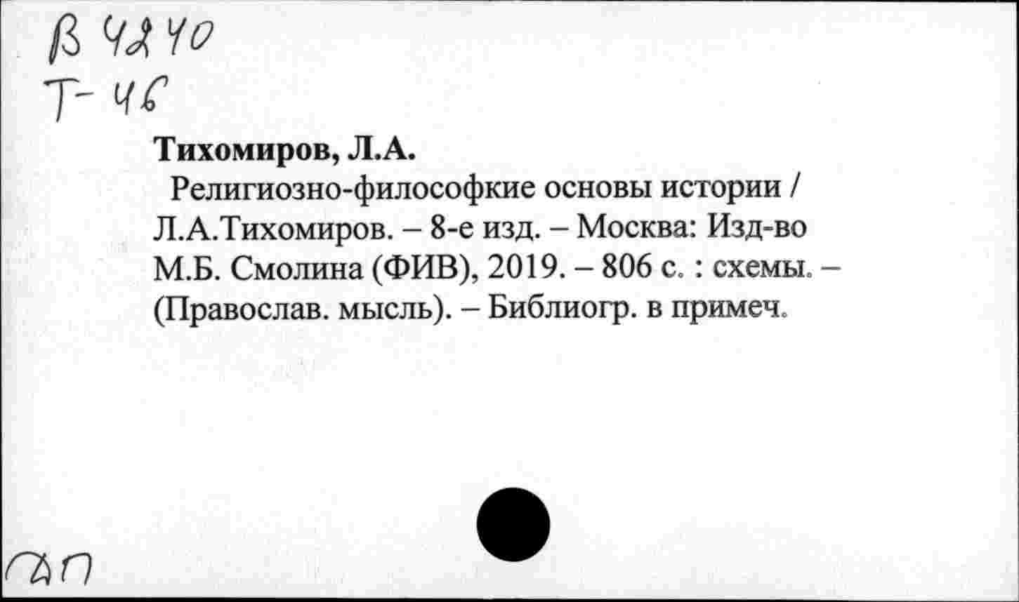 ﻿ЧЛЧо
чс
Тихомиров, Л.А.
Религиозно-философкие основы истории / Л.А.Тихомиров. - 8-е изд. - Москва: Изд-во М.Б. Смолина (ФИВ), 2019. - 806 с.: схемы. -(Православ. мысль). - Библиогр. в примеч.